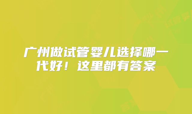 广州做试管婴儿选择哪一代好!这里都有答案