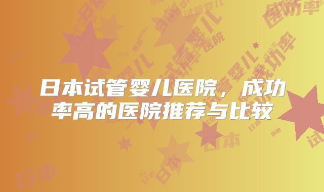 日本试管婴儿医院,成功率高的医院推荐与比较