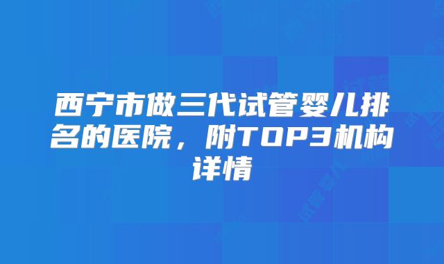 西宁市做三代试管婴儿排名的医院,附TOP3机构详情