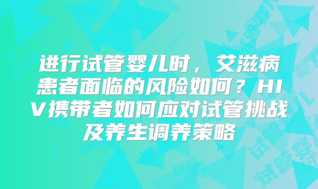 进行试管婴儿时，艾滋病患者面临的风险如何？HIV携带者如何应对试管挑战及养生调养策略