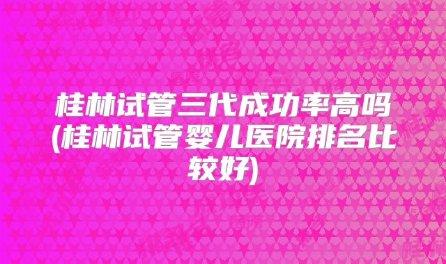 桂林试管三代成功率高吗(桂林试管婴儿医院排名比较好)