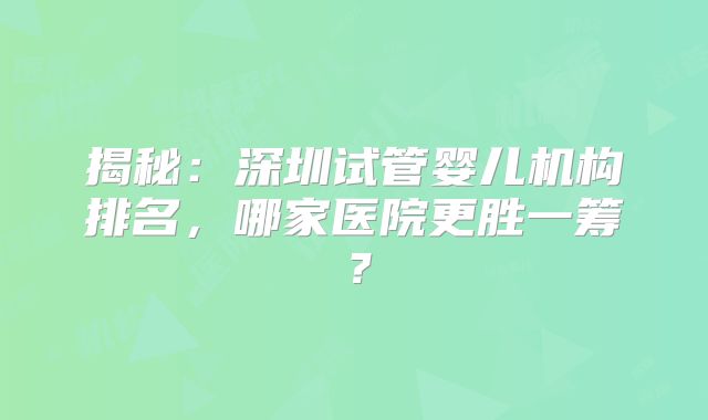 揭秘:深圳试管婴儿机构排名,哪家医院更胜一筹?