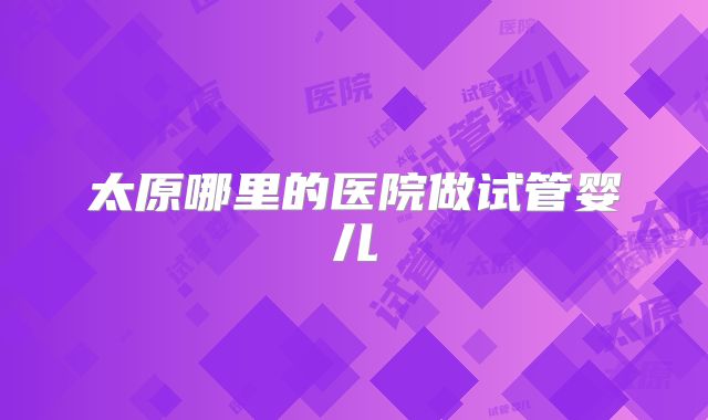 太原哪里的医院做试管婴儿
