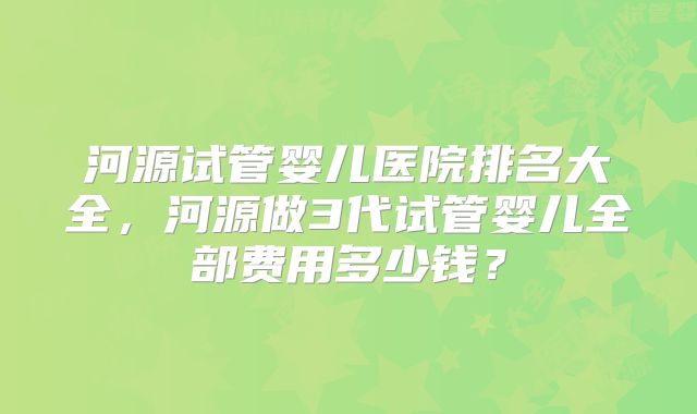 河源试管婴儿医院排名大全,河源做3代试管婴儿全部费用多少钱?