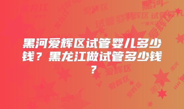 黑河爱辉区试管婴儿多少钱？黑龙江做试管多少钱？