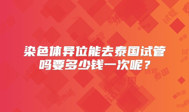 染色体异位能去泰国试管吗要多少钱一次呢？