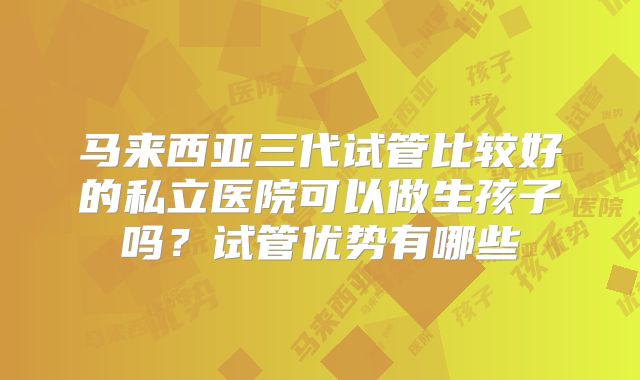 马来西亚三代试管比较好的私立医院可以做生孩子吗？试管优势有哪些
