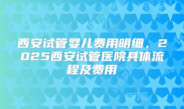 西安试管婴儿费用明细,2025西安试管医院具体流程及费用