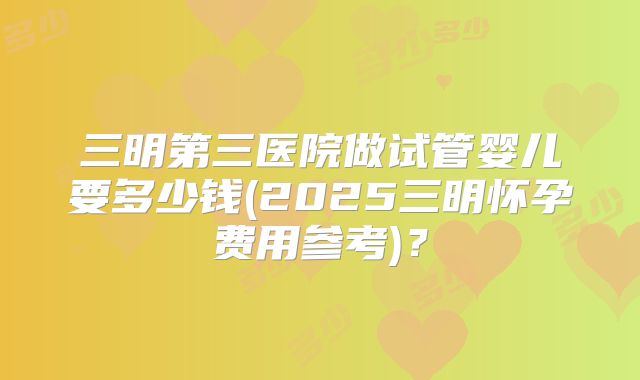 三明第三医院做试管婴儿要多少钱(2025三明怀孕费用参考)？