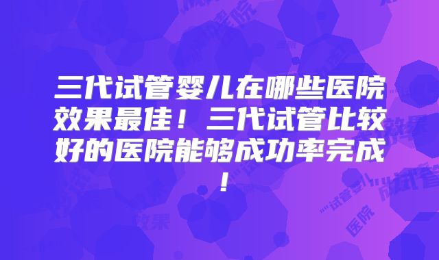 三代试管婴儿在哪些医院效果最佳!三代试管比较好的医院能够成功率完成!