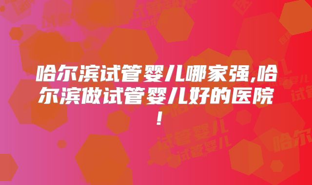 哈尔滨试管婴儿哪家强,哈尔滨做试管婴儿好的医院!