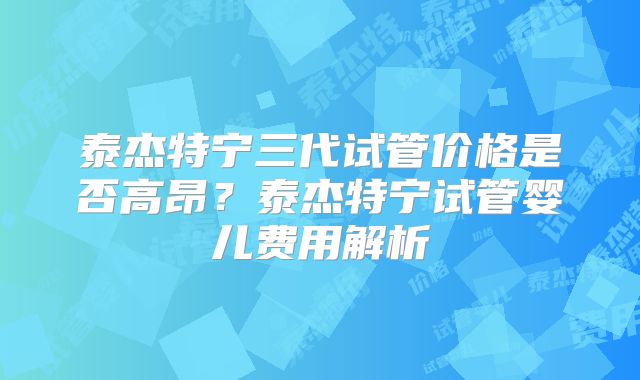 泰杰特宁三代试管价格是否高昂?泰杰特宁试管婴儿费用解析