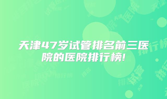 天津47岁试管排名前三医院的医院排行榜!