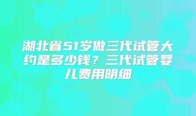 湖北省51岁做三代试管大约是多少钱？三代试管婴儿费用明细