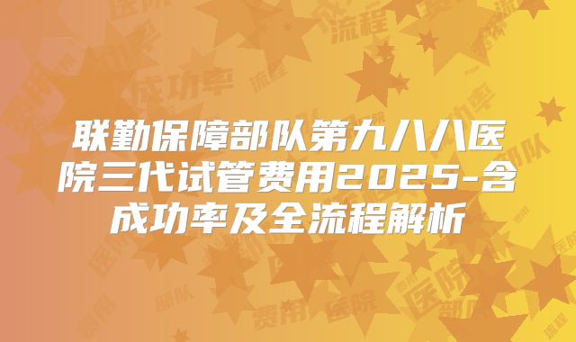 联勤保障部队第九八八医院三代试管费用2025-含成功率及全流程解析