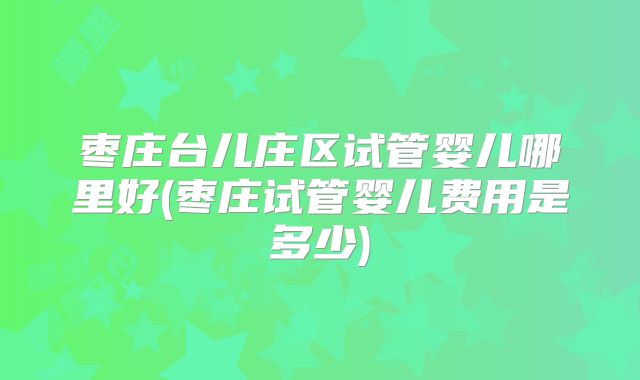 枣庄台儿庄区试管婴儿哪里好(枣庄试管婴儿费用是多少)