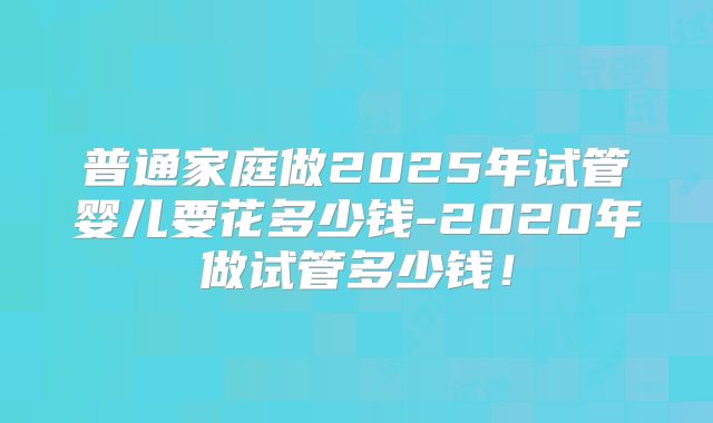 普通家庭做2025年试管婴儿要花多少钱-2020年做试管多少钱！