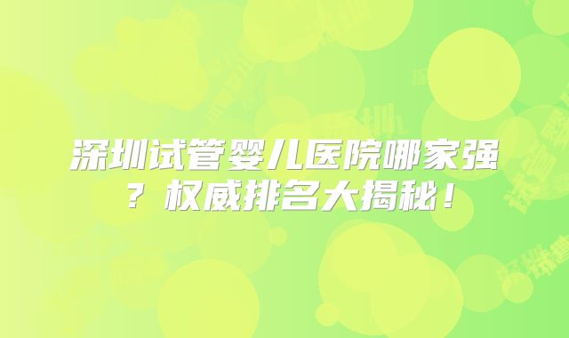 深圳试管婴儿医院哪家强?权威排名大揭秘!