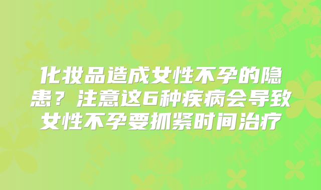 化妆品造成女性不孕的隐患?注意这6种疾病会导致女性不孕要抓紧时间治疗