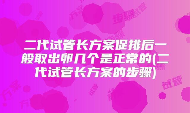 二代试管长方案促排后一般取出卵几个是正常的(二代试管长方案的步骤)