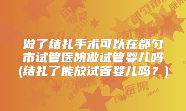 做了结扎手术可以在都匀市试管医院做试管婴儿吗(结扎了能放试管婴儿吗?)