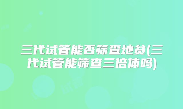 三代试管能否筛查地贫(三代试管能筛查三倍体吗)