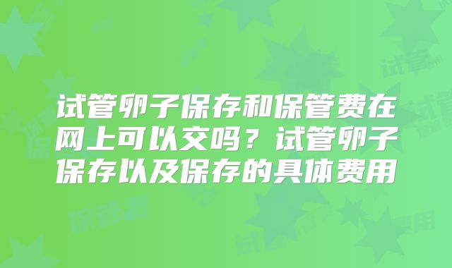 试管卵子保存和保管费在网上可以交吗?试管卵子保存以及保存的具体费用
