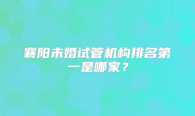 襄阳未婚试管机构排名第一是哪家？