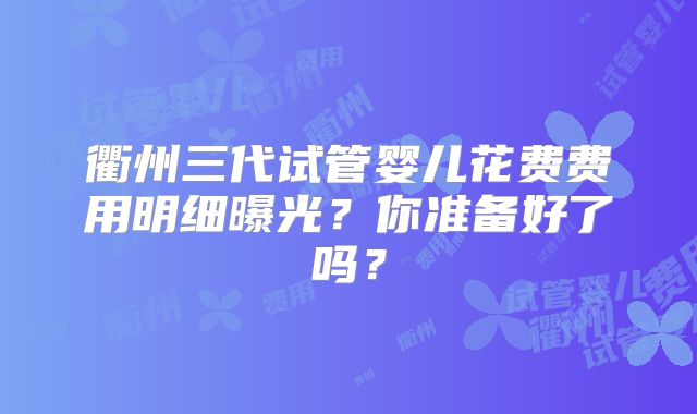 衢州三代试管婴儿花费费用明细曝光？你准备好了吗？