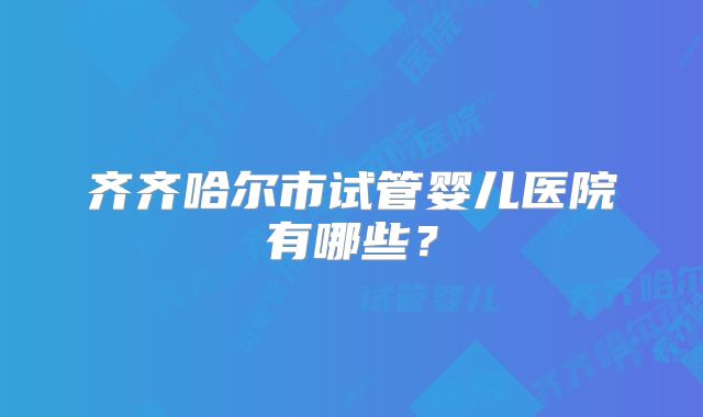 齐齐哈尔市试管婴儿医院有哪些?