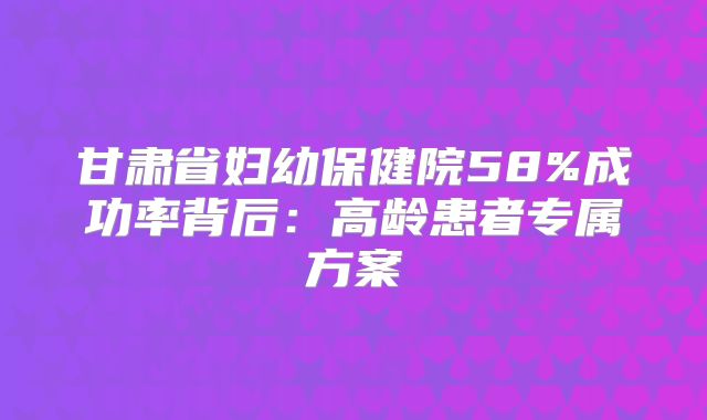 甘肃省妇幼保健院58%成功率背后：高龄患者专属方案
