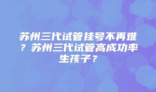 苏州三代试管挂号不再难?苏州三代试管高成功率生孩子?