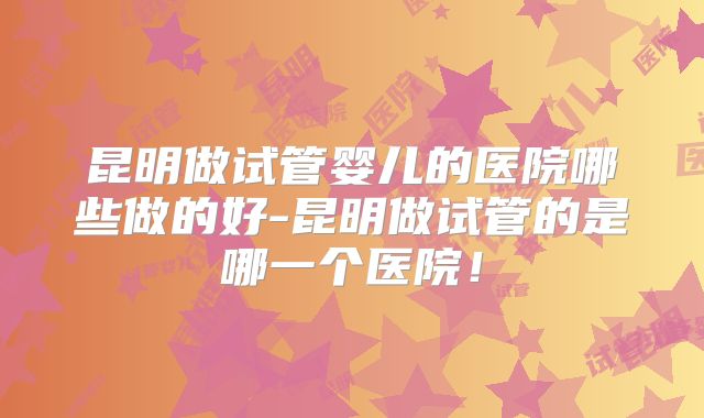 昆明做试管婴儿的医院哪些做的好-昆明做试管的是哪一个医院!