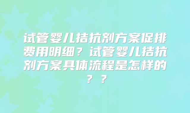 试管婴儿拮抗剂方案促排费用明细?试管婴儿拮抗剂方案具体流程是怎样的??