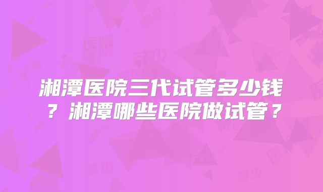 湘潭医院三代试管多少钱?湘潭哪些医院做试管?