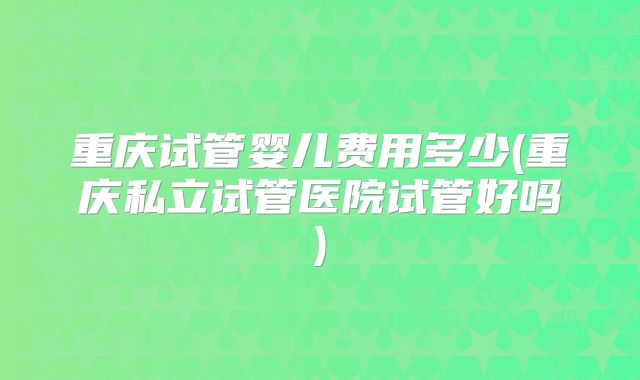 重庆试管婴儿费用多少(重庆私立试管医院试管好吗)