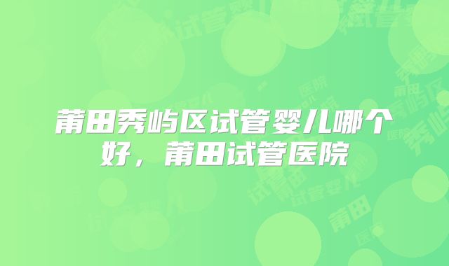 莆田秀屿区试管婴儿哪个好，莆田试管医院