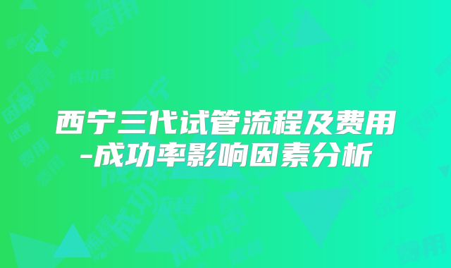 西宁三代试管流程及费用-成功率影响因素分析