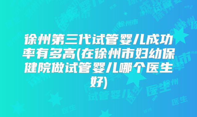 徐州第三代试管婴儿成功率有多高(在徐州市妇幼保健院做试管婴儿哪个医生好)