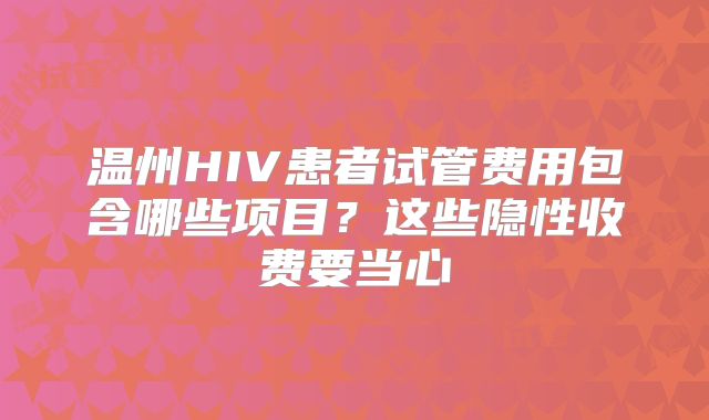 温州HIV患者试管费用包含哪些项目？这些隐性收费要当心