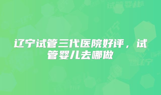辽宁试管三代医院好评,试管婴儿去哪做
