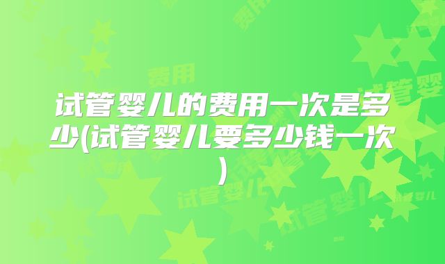 试管婴儿的费用一次是多少(试管婴儿要多少钱一次)