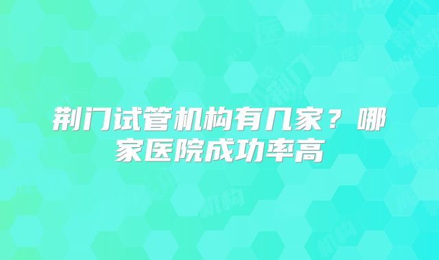 荆门试管机构有几家?哪家医院成功率高