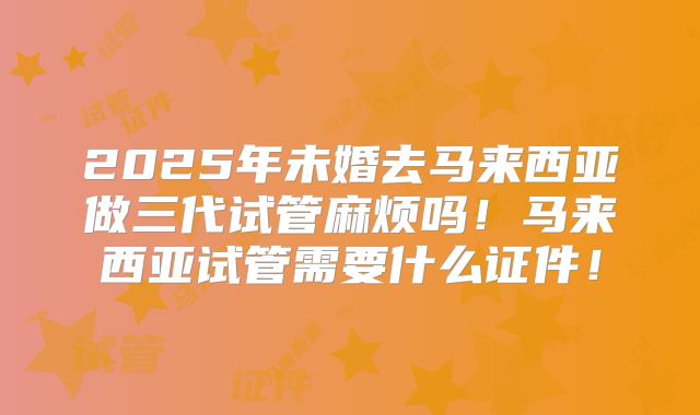 2025年未婚去马来西亚做三代试管麻烦吗!马来西亚试管需要什么证件!