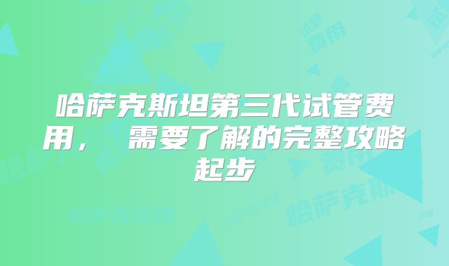 哈萨克斯坦第三代试管费用， 需要了解的完整攻略起步