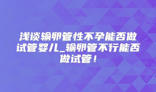 浅谈输卵管性不孕能否做试管婴儿_输卵管不行能否做试管!