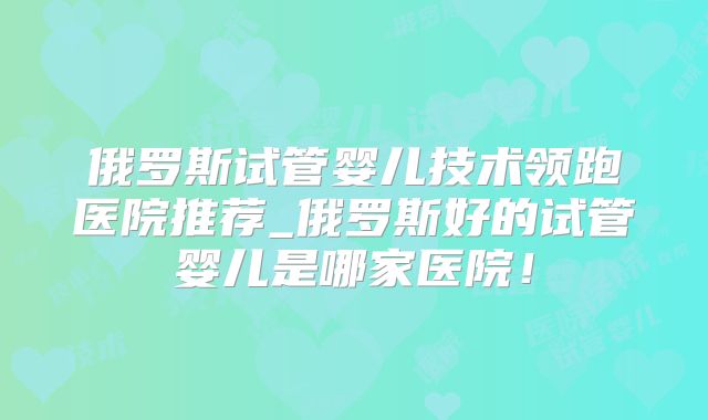 俄罗斯试管婴儿技术领跑医院推荐_俄罗斯好的试管婴儿是哪家医院!