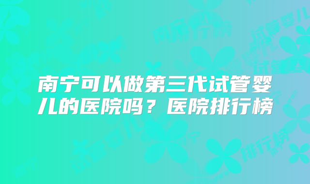 南宁可以做第三代试管婴儿的医院吗?医院排行榜