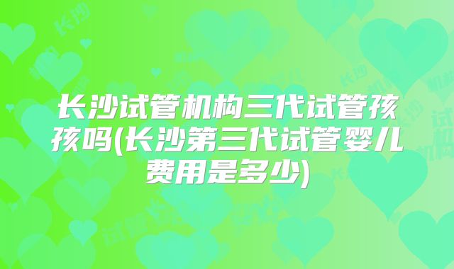 长沙试管机构三代试管孩孩吗(长沙第三代试管婴儿费用是多少)