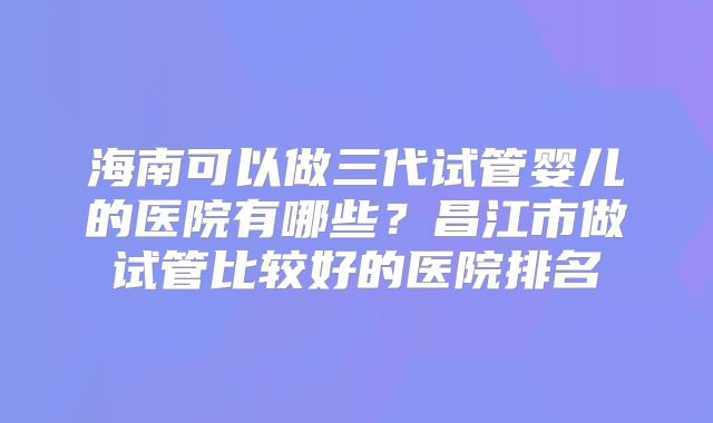 海南可以做三代试管婴儿的医院有哪些?昌江市做试管比较好的医院排名